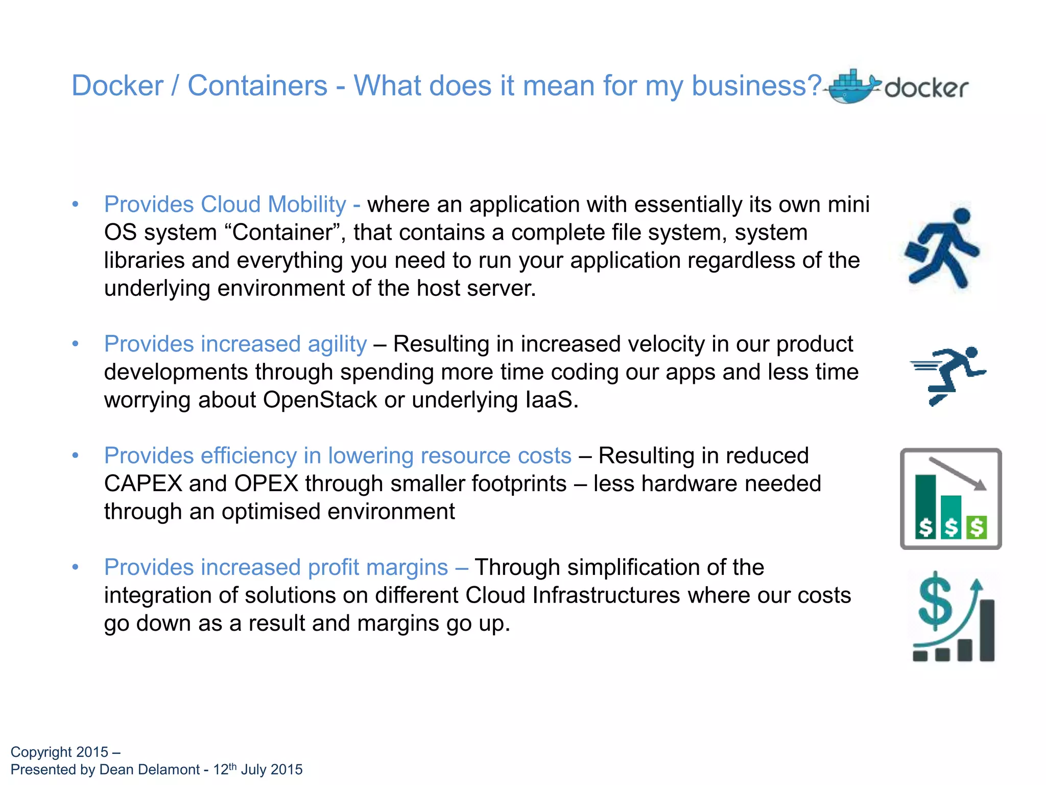 • Provides Cloud Mobility - where an application with essentially its own mini
OS system “Container”, that contains a complete file system, system
libraries and everything you need to run your application regardless of the
underlying environment of the host server.
• Provides increased agility – Resulting in increased velocity in our product
developments through spending more time coding our apps and less time
worrying about OpenStack or underlying IaaS.
• Provides efficiency in lowering resource costs – Resulting in reduced
CAPEX and OPEX through smaller footprints – less hardware needed
through an optimised environment
• Provides increased profit margins – Through simplification of the
integration of solutions on different Cloud Infrastructures where our costs
go down as a result and margins go up.
Docker / Containers - What does it mean for my business?
Copyright 2015 –
Presented by Dean Delamont - 12th July 2015
 