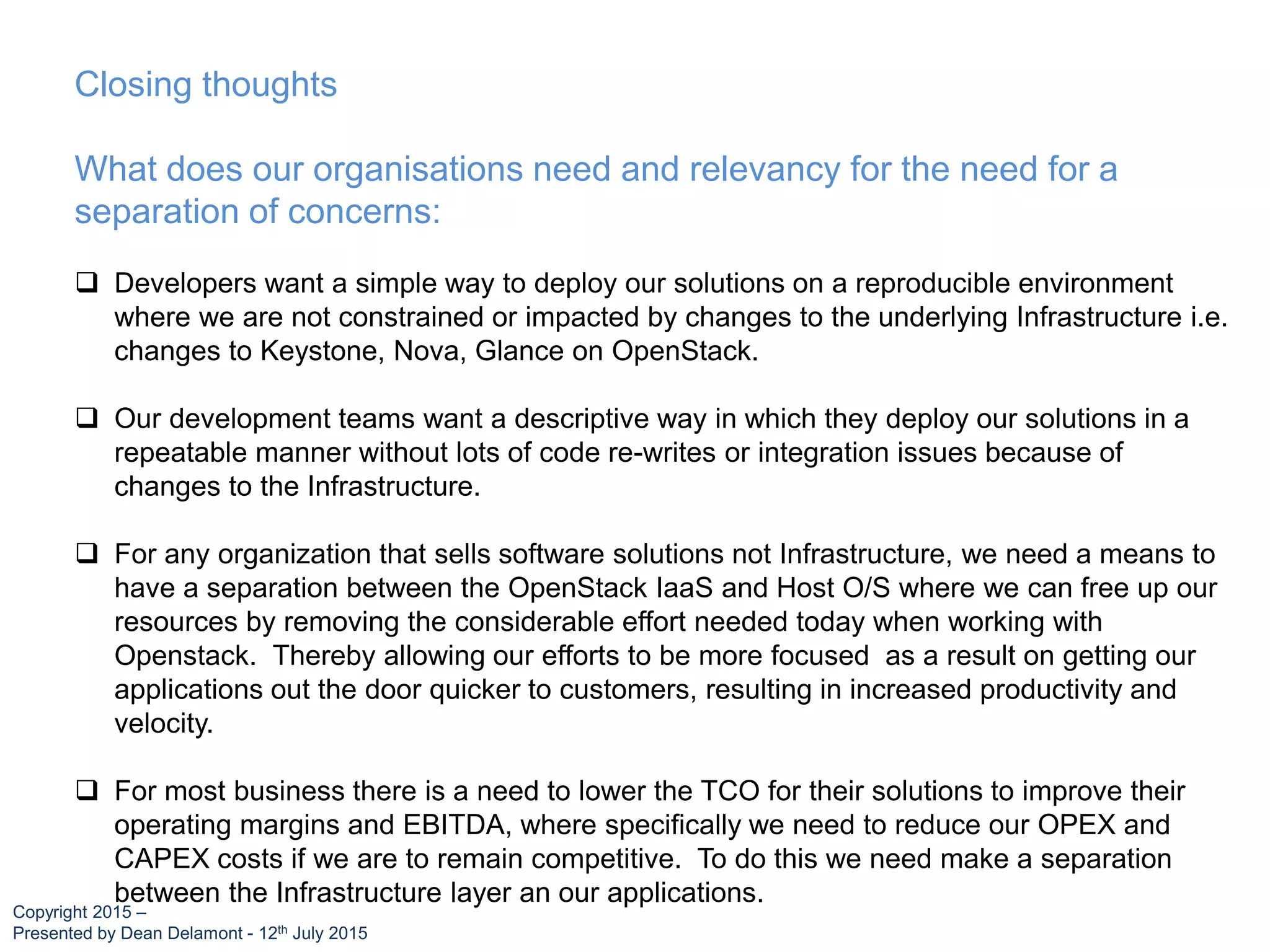Closing thoughts
What does our organisations need and relevancy for the need for a
separation of concerns:
 Developers want a simple way to deploy our solutions on a reproducible environment
where we are not constrained or impacted by changes to the underlying Infrastructure i.e.
changes to Keystone, Nova, Glance on OpenStack.
 Our development teams want a descriptive way in which they deploy our solutions in a
repeatable manner without lots of code re-writes or integration issues because of
changes to the Infrastructure.
 For any organization that sells software solutions not Infrastructure, we need a means to
have a separation between the OpenStack IaaS and Host O/S where we can free up our
resources by removing the considerable effort needed today when working with
Openstack. Thereby allowing our efforts to be more focused as a result on getting our
applications out the door quicker to customers, resulting in increased productivity and
velocity.
 For most business there is a need to lower the TCO for their solutions to improve their
operating margins and EBITDA, where specifically we need to reduce our OPEX and
CAPEX costs if we are to remain competitive. To do this we need make a separation
between the Infrastructure layer an our applications.
Copyright 2015 –
Presented by Dean Delamont - 12th July 2015
 