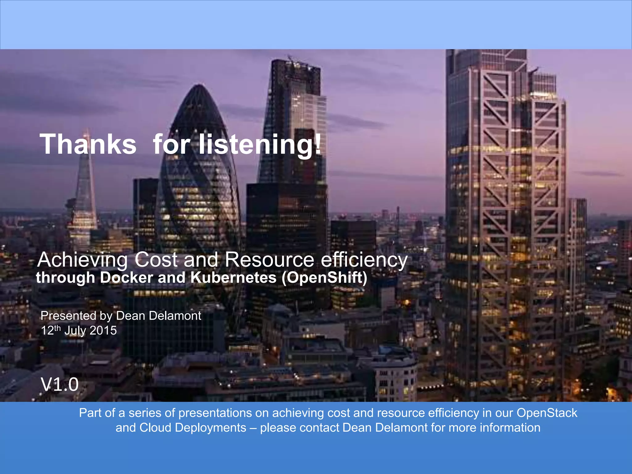 26
Thanks for listening!
Achieving Cost and Resource efficiency
through Docker and Kubernetes (OpenShift)
V1.0
Presented by Dean Delamont
12th July 2015
Part of a series of presentations on achieving cost and resource efficiency in our OpenStack
and Cloud Deployments – please contact Dean Delamont for more information
 