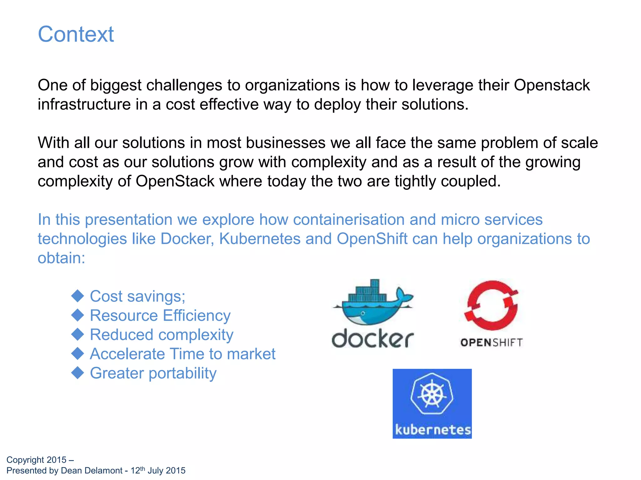 One of biggest challenges to organizations is how to leverage their Openstack
infrastructure in a cost effective way to deploy their solutions.
With all our solutions in most businesses we all face the same problem of scale
and cost as our solutions grow with complexity and as a result of the growing
complexity of OpenStack where today the two are tightly coupled.
In this presentation we explore how containerisation and micro services
technologies like Docker, Kubernetes and OpenShift can help organizations to
obtain:
 Cost savings;
 Resource Efficiency
 Reduced complexity
 Accelerate Time to market
 Greater portability
Context
Copyright 2015 –
Presented by Dean Delamont - 12th July 2015
 