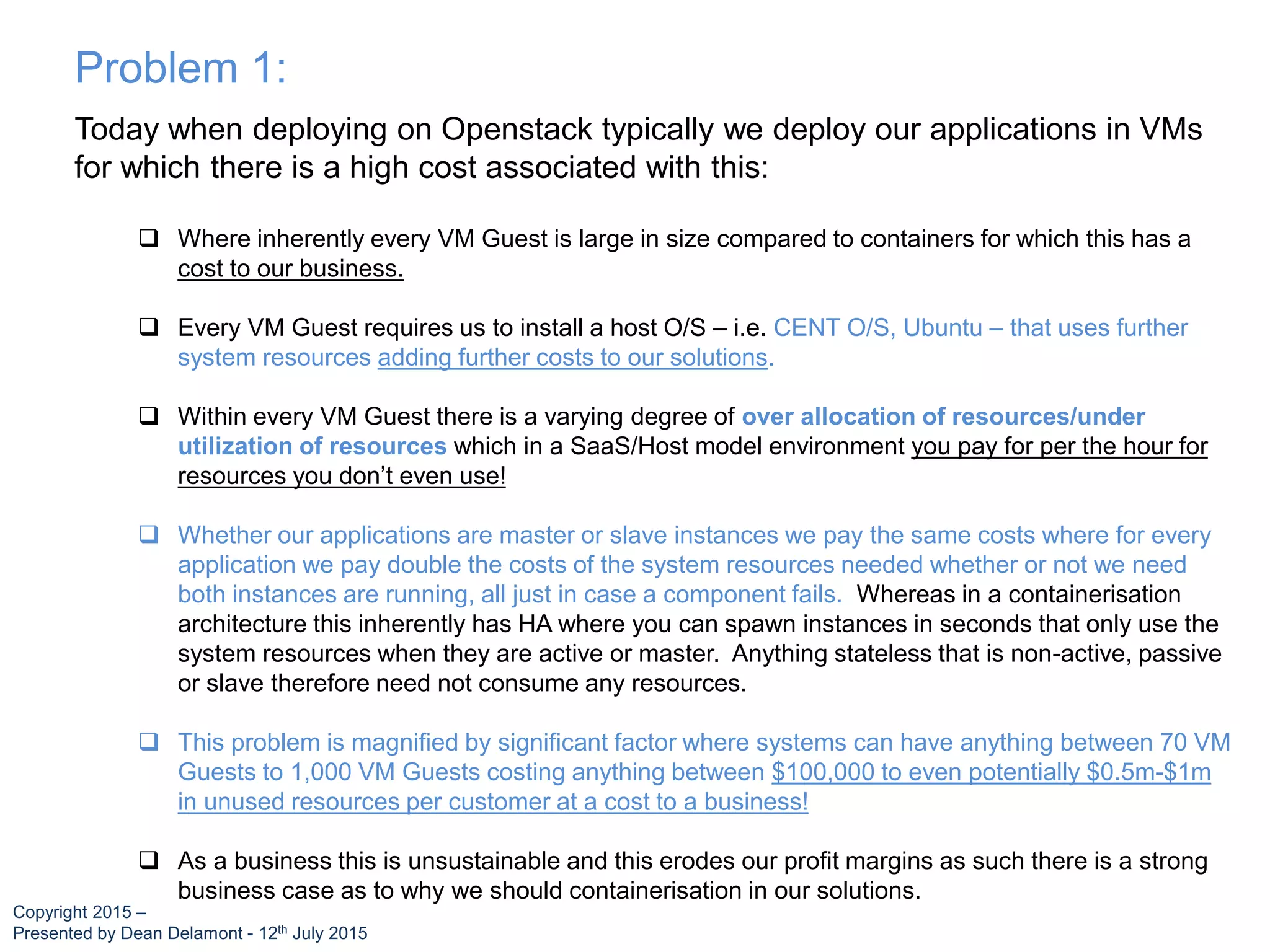 Today when deploying on Openstack typically we deploy our applications in VMs
for which there is a high cost associated with this:
 Where inherently every VM Guest is large in size compared to containers for which this has a
cost to our business.
 Every VM Guest requires us to install a host O/S – i.e. CENT O/S, Ubuntu – that uses further
system resources adding further costs to our solutions.
 Within every VM Guest there is a varying degree of over allocation of resources/under
utilization of resources which in a SaaS/Host model environment you pay for per the hour for
resources you don’t even use!
 Whether our applications are master or slave instances we pay the same costs where for every
application we pay double the costs of the system resources needed whether or not we need
both instances are running, all just in case a component fails. Whereas in a containerisation
architecture this inherently has HA where you can spawn instances in seconds that only use the
system resources when they are active or master. Anything stateless that is non-active, passive
or slave therefore need not consume any resources.
 This problem is magnified by significant factor where systems can have anything between 70 VM
Guests to 1,000 VM Guests costing anything between $100,000 to even potentially $0.5m-$1m
in unused resources per customer at a cost to a business!
 As a business this is unsustainable and this erodes our profit margins as such there is a strong
business case as to why we should containerisation in our solutions.
Problem 1:
Copyright 2015 –
Presented by Dean Delamont - 12th July 2015
 