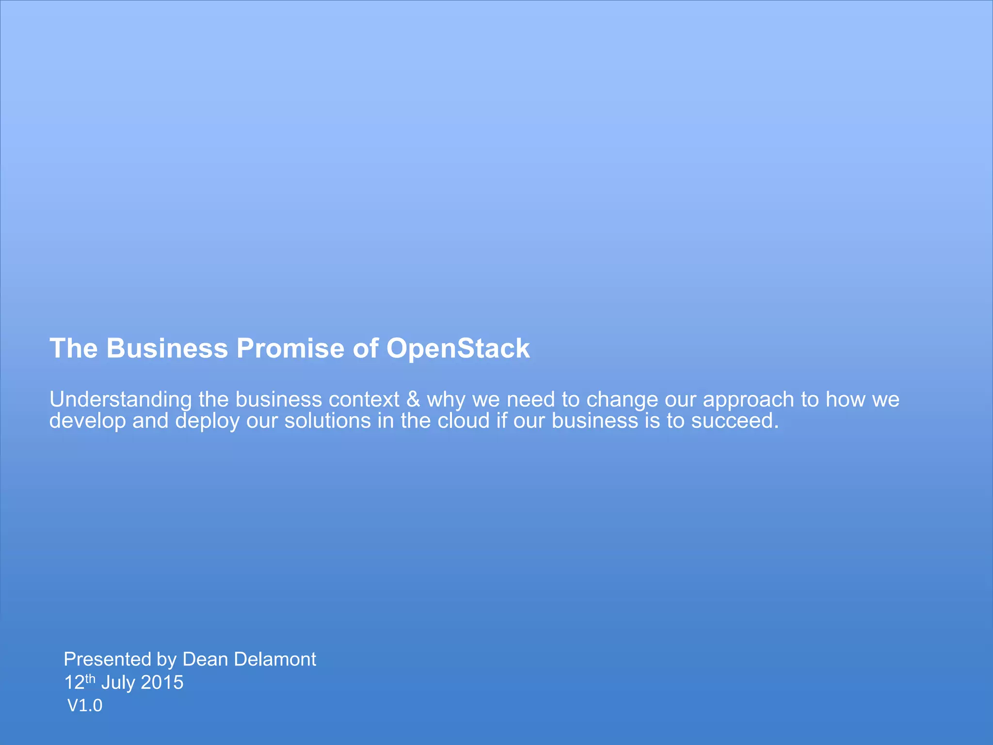 8
The Business Promise of OpenStack
Understanding the business context & why we need to change our approach to how we
develop and deploy our solutions in the cloud if our business is to succeed.
V1.0
Presented by Dean Delamont
12th July 2015
 