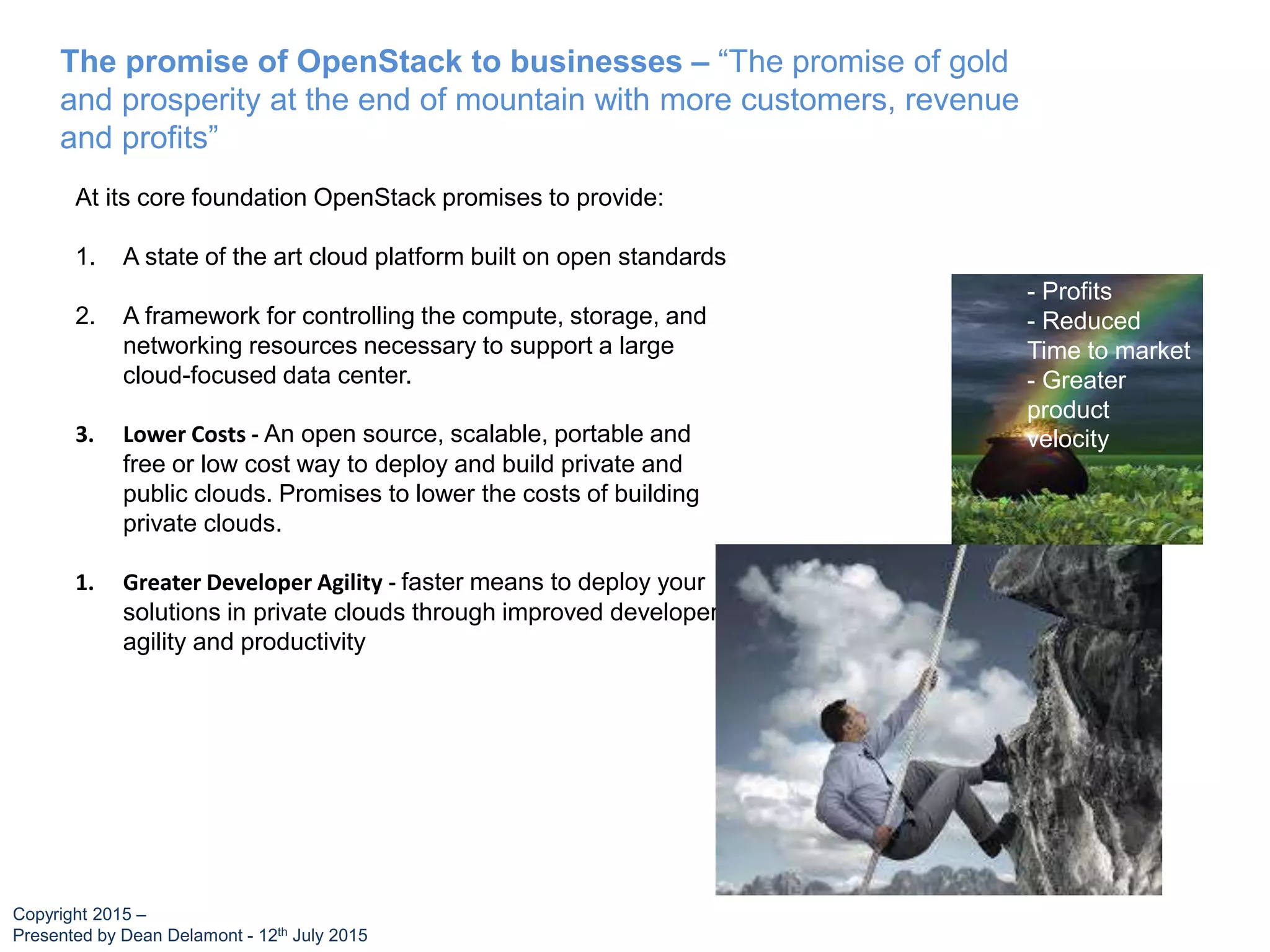 The promise of OpenStack to businesses – “The promise of gold
and prosperity at the end of mountain with more customers, revenue
and profits”
At its core foundation OpenStack promises to provide:
1. A state of the art cloud platform built on open standards
2. A framework for controlling the compute, storage, and
networking resources necessary to support a large
cloud-focused data center.
3. Lower Costs - An open source, scalable, portable and
free or low cost way to deploy and build private and
public clouds. Promises to lower the costs of building
private clouds.
1. Greater Developer Agility - faster means to deploy your
solutions in private clouds through improved developer
agility and productivity
- Profits
- Reduced
Time to market
- Greater
product
velocity
Copyright 2015 –
Presented by Dean Delamont - 12th July 2015
 