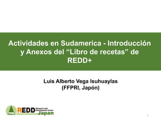 Actividades en Sudamerica - Introducción
y Anexos del “Libro de recetas” de
REDD+
Luis Alberto Vega Isuhuaylas
(FFPRI, Japón)
1
 