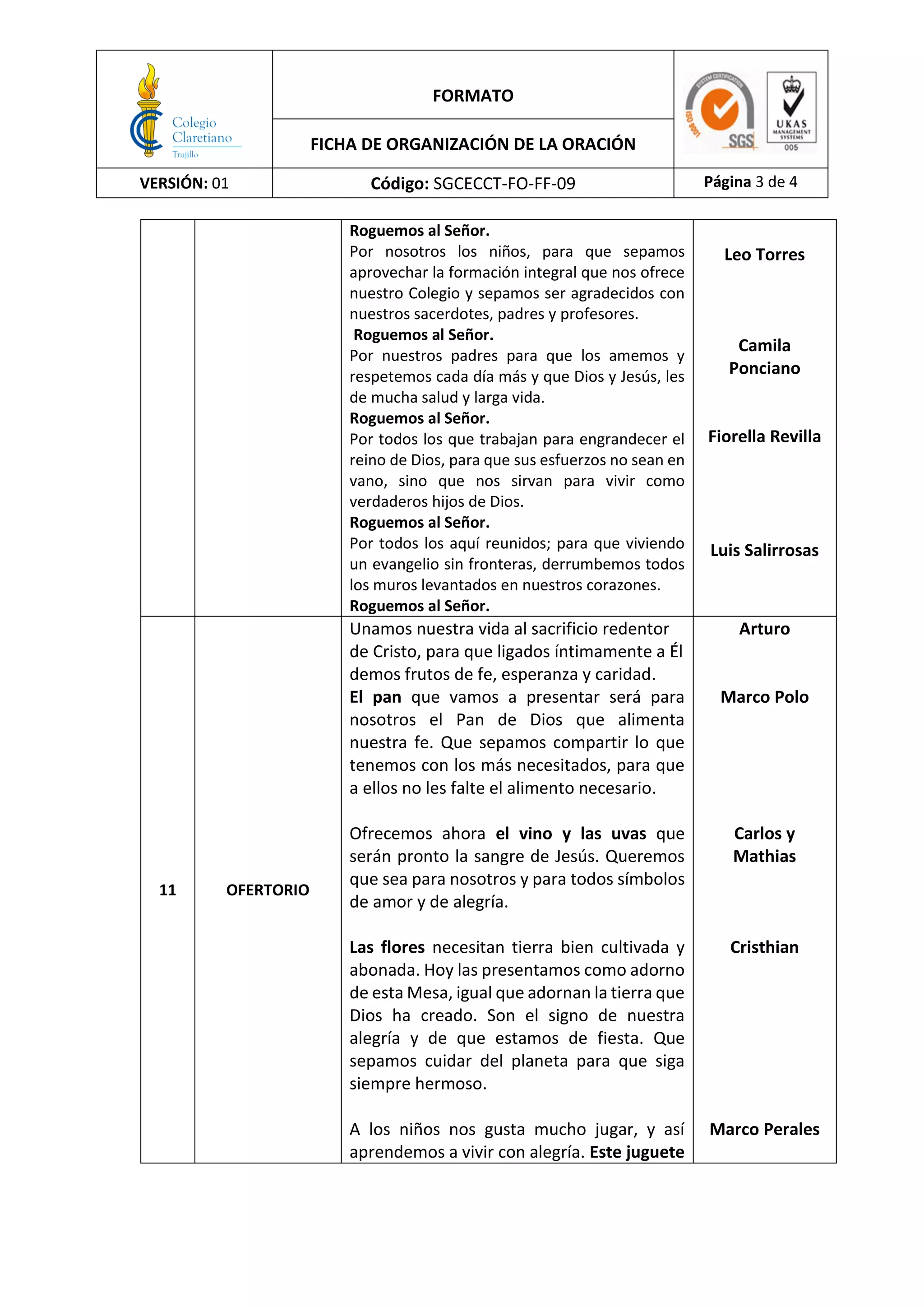 FORMATO
FICHA DE ORGANIZACIÓN DE LA ORACIÓN
VERSIÓN: 01 Código: SGCECCT-FO-FF-09 Página 3 de 4
Roguemos al Señor.
Por nosotros los niños, para que sepamos
aprovechar la formación integral que nos ofrece
nuestro Colegio y sepamos ser agradecidos con
nuestros sacerdotes, padres y profesores.
Roguemos al Señor.
Por nuestros padres para que los amemos y
respetemos cada día más y que Dios y Jesús, les
de mucha salud y larga vida.
Roguemos al Señor.
Por todos los que trabajan para engrandecer el
reino de Dios, para que sus esfuerzos no sean en
vano, sino que nos sirvan para vivir como
verdaderos hijos de Dios.
Roguemos al Señor.
Por todos los aquí reunidos; para que viviendo
un evangelio sin fronteras, derrumbemos todos
los muros levantados en nuestros corazones.
Roguemos al Señor.
Leo Torres
Camila
Ponciano
Fiorella Revilla
Luis Salirrosas
11 OFERTORIO
Unamos nuestra vida al sacrificio redentor
de Cristo, para que ligados íntimamente a Él
demos frutos de fe, esperanza y caridad.
El pan que vamos a presentar será para
nosotros el Pan de Dios que alimenta
nuestra fe. Que sepamos compartir lo que
tenemos con los más necesitados, para que
a ellos no les falte el alimento necesario.
Ofrecemos ahora el vino y las uvas que
serán pronto la sangre de Jesús. Queremos
que sea para nosotros y para todos símbolos
de amor y de alegría.
Las flores necesitan tierra bien cultivada y
abonada. Hoy las presentamos como adorno
de esta Mesa, igual que adornan la tierra que
Dios ha creado. Son el signo de nuestra
alegría y de que estamos de fiesta. Que
sepamos cuidar del planeta para que siga
siempre hermoso.
A los niños nos gusta mucho jugar, y así
aprendemos a vivir con alegría. Este juguete
Arturo
Marco Polo
Carlos y
Mathias
Cristhian
Marco Perales
 