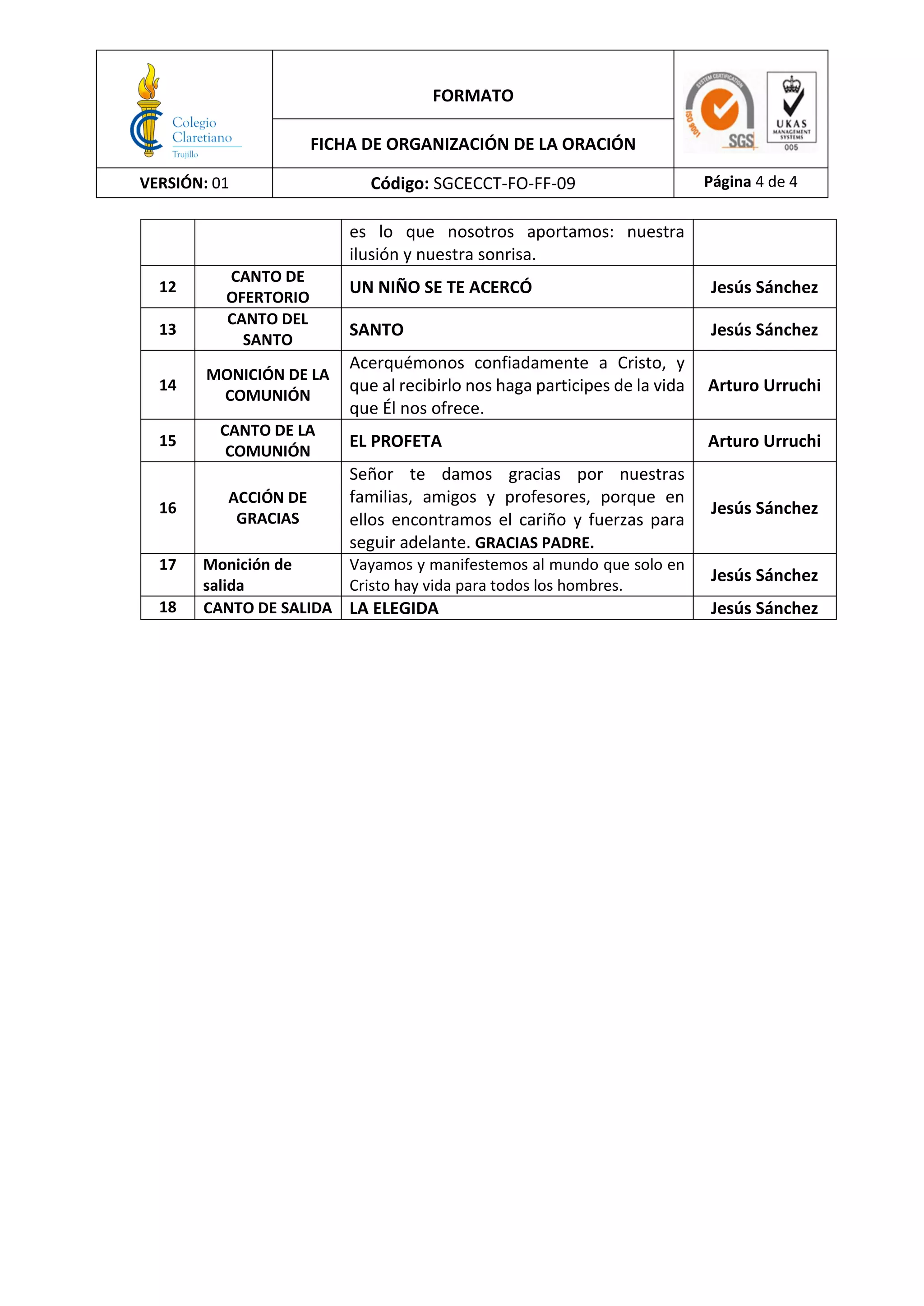 FORMATO
FICHA DE ORGANIZACIÓN DE LA ORACIÓN
VERSIÓN: 01 Código: SGCECCT-FO-FF-09 Página 4 de 4
es lo que nosotros aportamos: nuestra
ilusión y nuestra sonrisa.
12
CANTO DE
OFERTORIO
UN NIÑO SE TE ACERCÓ Jesús Sánchez
13
CANTO DEL
SANTO
SANTO Jesús Sánchez
14
MONICIÓN DE LA
COMUNIÓN
Acerquémonos confiadamente a Cristo, y
que al recibirlo nos haga participes de la vida
que Él nos ofrece.
Arturo Urruchi
15
CANTO DE LA
COMUNIÓN
EL PROFETA Arturo Urruchi
16
ACCIÓN DE
GRACIAS
Señor te damos gracias por nuestras
familias, amigos y profesores, porque en
ellos encontramos el cariño y fuerzas para
seguir adelante. GRACIAS PADRE.
Jesús Sánchez
17 Monición de
salida
Vayamos y manifestemos al mundo que solo en
Cristo hay vida para todos los hombres.
Jesús Sánchez
18 CANTO DE SALIDA LA ELEGIDA Jesús Sánchez
 