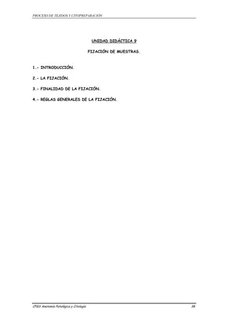 PROCESO DE TEJIDOS Y CITOPREPARACIÓN 
UNIDAD DIDÁCTICA 9 
FIJACIÓN DE MUESTRAS. 
1.- INTRODUCCIÓN. 
2.- LA FIJACIÓN. 
3.- FINALIDAD DE LA FIJACIÓN. 
4.- REGLAS GENERALES DE LA FIJACIÓN. 
CFGS Anatomía Patológica y Citología 38 
 