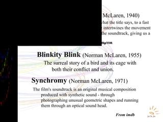 Boogie Doodle   (Norman McLaren, 1940) Norman McLaren literally does what the title says, to a fast paced boogie woogie tune he intertwines the movement on screen and the rhythm of the soundtrack, giving us a Boogie Doodle. http://www.youtube.com/watch?v=TgJ-yOhpYIM From imdb Blinkity Blink   (Norman McLaren, 1955) The surreal story of a bird and its cage with both their conflict and union.  Synchromy   (Norman McLaren, 1971) The film's soundtrack is an original musical composition produced with synthetic sound - through photographing unusual geometric shapes and running them through an optical sound head.  