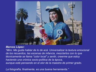 Marcos López:
“Miro. Me gusta hablar de lo de acá. Universalizar la textura emocional
de los recuerdos, las escenas de infancia, mezclarlos con lo que
técnicamente se llama “color local” y sentir, creerme que estoy
haciendo una crónica socio-política de la época,
aunque esté pensando en el olor de la maestra de primer grado.

La fotografía, finalmente, es una buena herramienta.”
 