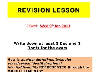 REVISION LESSON

         EXAM: Wed 9th Jan 2013



   Write down at least 3 Dos and 3
         Donts for the exam


How is age/gender/ethnicity/social
class/sexual identity/regional
idenity/disability REPRESENTED through the
 