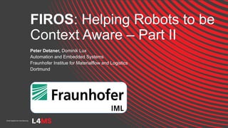 FIROS: Helping Robots to be
Context Aware – Part II
Peter Detzner, Dominik Lux
Automation and Embedded Systems
Fraunhofer Institue for Materialflow and Logistics
Dortmund
 