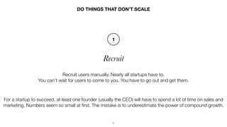 5
Recruit
DO THINGS THAT DON’T SCALE
Recruit users manually. Nearly all startups have to.
You can't wait for users to come...