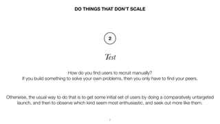 7
Test
DO THINGS THAT DON’T SCALE
How do you ﬁnd users to recruit manually?
If you build something to solve your own probl...