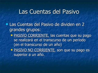Las Cuentas del Pasivo Las Cuentas del Pasivo de dividen en 2 grandes grupos: PASIVO CORRIENTE , las cuentas que su pago se realizará en el transcurso de un período (en el transcurso de un año) PASIVO NO CORRIENTE , son que su pago es superior a un año. 