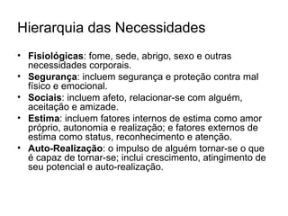 Hierarquia das Necessidades
• Fisiológicas: fome, sede, abrigo, sexo e outras
  necessidades corporais.
• Segurança: incluem segurança e proteção contra mal
  físico e emocional.
• Sociais: incluem afeto, relacionar-se com alguém,
  aceitação e amizade.
• Estima: incluem fatores internos de estima como amor
  próprio, autonomia e realização; e fatores externos de
  estima como status, reconhecimento e atenção.
• Auto-Realização: o impulso de alguém tornar-se o que
  é capaz de tornar-se; inclui crescimento, atingimento de
  seu potencial e auto-realização.
 