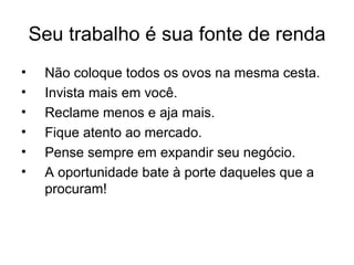 Seu trabalho é sua fonte de renda
•    Não coloque todos os ovos na mesma cesta.
•    Invista mais em você.
•    Reclame menos e aja mais.
•    Fique atento ao mercado.
•    Pense sempre em expandir seu negócio.
•    A oportunidade bate à porte daqueles que a
     procuram!
 