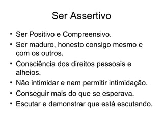 Ser Assertivo
• Ser Positivo e Compreensivo.
• Ser maduro, honesto consigo mesmo e
  com os outros.
• Consciência dos direitos pessoais e
  alheios.
• Não intimidar e nem permitir intimidação.
• Conseguir mais do que se esperava.
• Escutar e demonstrar que está escutando.
 