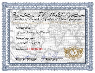 2016 TESOL TRAINING INTERNATIONAL
PresidentProgram Director
US0016009Graduate ID#
March 08, 2016
Date of Approval:
Julie Annette Gipson
Awarded to:
Certificate issued for completing 60 hours by TESOL Training International
Teachers of English to Speakers of Other Languages
Foundation TESOL Certificate
 