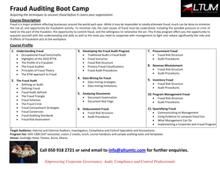 Fraud Auditing Boot Camp
Acquiring the techniques to uncover fraud before it covers your organisation
Empowering Corporate Governance, Audit, Compliance and Control Professionals
Course Description
Fraud is a major problem affecting businesses around the world each year. While it may be impossible to totally eliminate fraud, much can be done to minimize
the risk of, and opportunity for fraudulent activity. To minimize risk, the root causes of fraud must be understood, including the possible pressure or crisis of
need on the part of the fraudster, the opportunity to commit fraud, and the willingness to rationalize the act. This 4-day program offers you the opportunity to
acquaint yourself with the understanding and skills as well as the tools you need to cooperate with management to fight and reduce significantly the risks and
ill effects of fraudulent acts at the workplace.
Course Profile
9
1. Understanding Fraud
 Occupational fraud facts/myths
 Highlights of the 2010 RTTN
 The Profile of a Fraudster
 The Fraud Auditor
 Principles of Fraud Theory
 The ATM approach to Fraud
2. The Fraud Audit
 Defining an Audit
 Defining Fraud
 Fraud Audit defined
 The Fraud Triangle
 Fraud Schemes
 The Fraud Circle
 Fraud Concealment Strategies
 Fraud Conversion
 Fraud Auditing Standards
 Fraud Risk Assessment
3. Developing the Fraud Audit Program
 Traditional Audit v Fraud Audit
 Fraud Scenarios
 Fraud Risk Structure
 Primary Fraud Classifications
 Fraud Audit Procedures
4. Data Mining for Fraud
 Data mining strategies
 Data mining limitations
5. Analyzing Documents
 Document Examination
 Document Red Flags
6. Disbursement Fraud
 Fraud Risk Structure
 Audit Procedures
7. Procurement Fraud
 Fraud Risk Structure
 Audit Procedures
8. Revenue Misstatement
 Fraud Risk Structure
 Audit Procedures
9. Inventory Fraud
 Fraud Risk Structure
 Audit Procedures
10. Program Management Fraud
 Fraud Risk Structure
 Audit Procedures
11. Quantifying Fraud
 Communicating to Management
 Using Evidence to compute fraud loss
 What Management Can Do
 Implementing a Corporate anti-Fraud Program
99939
Target Audience: Internal and External Auditors, Investigators, Compliance and Control Specialists and Accountants.
Program Fee: GHS 1300 (VAT exclusive), covers 2 snacks, lunch, course handouts and sample auditing tools and templates.
Venue: Sunlodge Hotel, Tesano, Accra, Ghana.
Call 050 918 2721 or send email to info@altumtc.com for further enquiries.
 