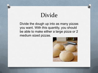 Divide
Divide the dough up into as many pizzas
you want. With this quantity, you should
be able to make either a large pizza or 2
medium sized pizzas.
 