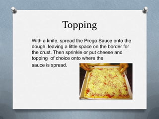 Topping
With a knife, spread the Prego Sauce onto the
dough, leaving a little space on the border for
the crust. Then sprinkle or put cheese and
topping of choice onto where the
sauce is spread.
 