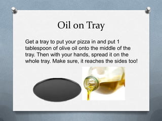 Oil on Tray
Get a tray to put your pizza in and put 1
tablespoon of olive oil onto the middle of the
tray. Then with your hands, spread it on the
whole tray. Make sure, it reaches the sides too!
 