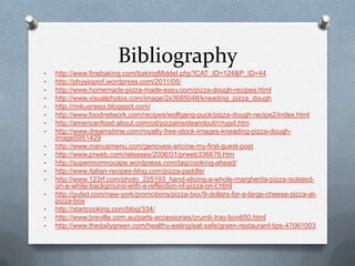 Bibliography
•   http://www.finebaking.com/bakingMiddel.php?CAT_ID=124&P_ID=44
•   http://physioprof.wordpress.com/2011/05/
•   http://www.homemade-pizza-made-easy.com/pizza-dough-recipes.html
•   http://www.visualphotos.com/image/2x3685048/kneading_pizza_dough
•   http://rinkusrasoi.blogspot.com/
•   http://www.foodnetwork.com/recipes/wolfgang-puck/pizza-dough-recipe2/index.html
•   http://americanfood.about.com/od/pizzainsideandout/r/nypd.htm
•   http://www.dreamstime.com/royalty-free-stock-images-kneading-pizza-dough-
    image5951429
•   http://www.manusmenu.com/genovesi-ericine-my-first-guest-post
•   http://www.prweb.com/releases/2006/01/prweb336676.htm
•   http://supermomnocape.wordpress.com/tag/cooking-ahead/
•   http://www.italian-recipes-blog.com/pizza-paddle/
•   http://www.123rf.com/photo_225193_hand-slicing-a-whole-margherita-pizza-isolated-
    on-a-white-background-with-a-reflection-of-pizza-on-t.html
•   http://pulsd.com/new-york/promotions/pizza-box/9-dollars-for-a-large-cheese-pizza-at-
    pizza-box
•   http://startcooking.com/blog/334/
•   http://www.breville.com.au/parts-accessories/crumb-tray-bov650.html
•   http://www.thedailygreen.com/healthy-eating/eat-safe/green-restaurant-tips-47061003
 