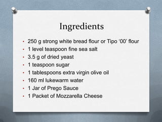 Ingredients
• 250 g strong white bread flour or Tipo ‘00’ flour
• 1 level teaspoon fine sea salt
• 3.5 g of dried yeast
• 1 teaspoon sugar
• 1 tablespoons extra virgin olive oil
• 160 ml lukewarm water
• 1 Jar of Prego Sauce
• 1 Packet of Mozzarella Cheese
 