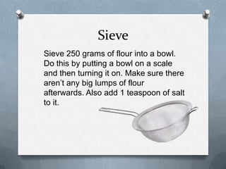 Sieve
Sieve 250 grams of flour into a bowl.
Do this by putting a bowl on a scale
and then turning it on. Make sure there
aren’t any big lumps of flour
afterwards. Also add 1 teaspoon of salt
to it.
 