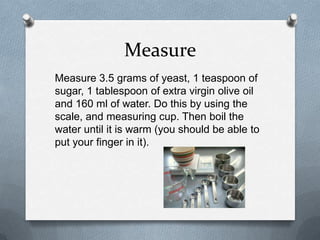 Measure
Measure 3.5 grams of yeast, 1 teaspoon of
sugar, 1 tablespoon of extra virgin olive oil
and 160 ml of water. Do this by using the
scale, and measuring cup. Then boil the
water until it is warm (you should be able to
put your finger in it).
 