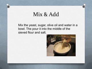 Mix & Add
Mix the yeast, sugar, olive oil and water in a
bowl. The pour it into the middle of the
sieved flour and salt.
 