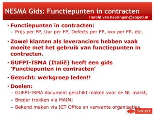 1
NESMA Gids: Functiepunten in contracten
• Functiepunten in contracten:
− Prijs per FP, Uur per FP, Defects per FP, xxx per FP, etc.
• Zowel klanten als leveranciers hebben vaak
moeite met het gebruik van functiepunten in
contracten.
• GUFPI-ISMA (Italië) heeft een gids
‘Functiepunten in contracten’
• Gezocht: werkgroep leden!!
• Doelen:
− GUFPI-ISMA document geschikt maken voor de NL markt;
− Breder trekken via MAIN;
− Bekend maken via ICT Office en verwante organisaties.
Harold.van.heeringen@sogeti.nl
 