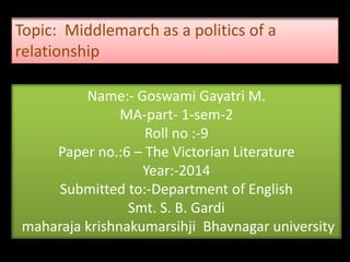 Name:- Goswami Gayatri M.
MA-part- 1-sem-2
Roll no :-9
Paper no.:6 – The Victorian Literature
Year:-2014
Submitted to:-Department of English
Smt. S. B. Gardi
maharaja krishnakumarsihji Bhavnagar university
Topic: Middlemarch as a politics of a
relationship
 