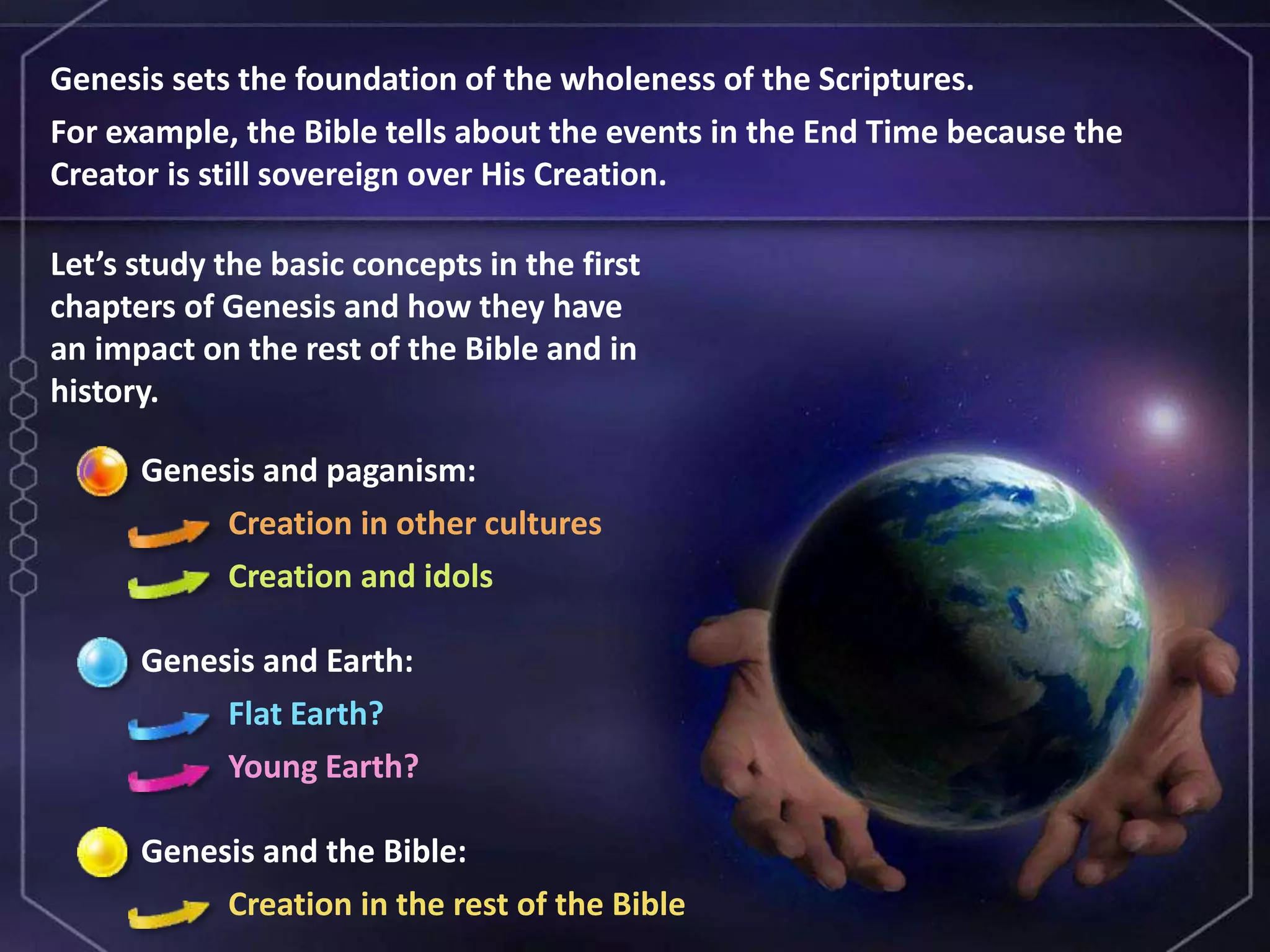 Genesis and paganism:
Creation in other cultures
Creation and idols
Genesis and Earth:
Flat Earth?
Young Earth?
Genesis and the Bible:
Creation in the rest of the Bible
Genesis sets the foundation of the wholeness of the Scriptures.
For example, the Bible tells about the events in the End Time because the
Creator is still sovereign over His Creation.
Let’s study the basic concepts in the first
chapters of Genesis and how they have
an impact on the rest of the Bible and in
history.
 