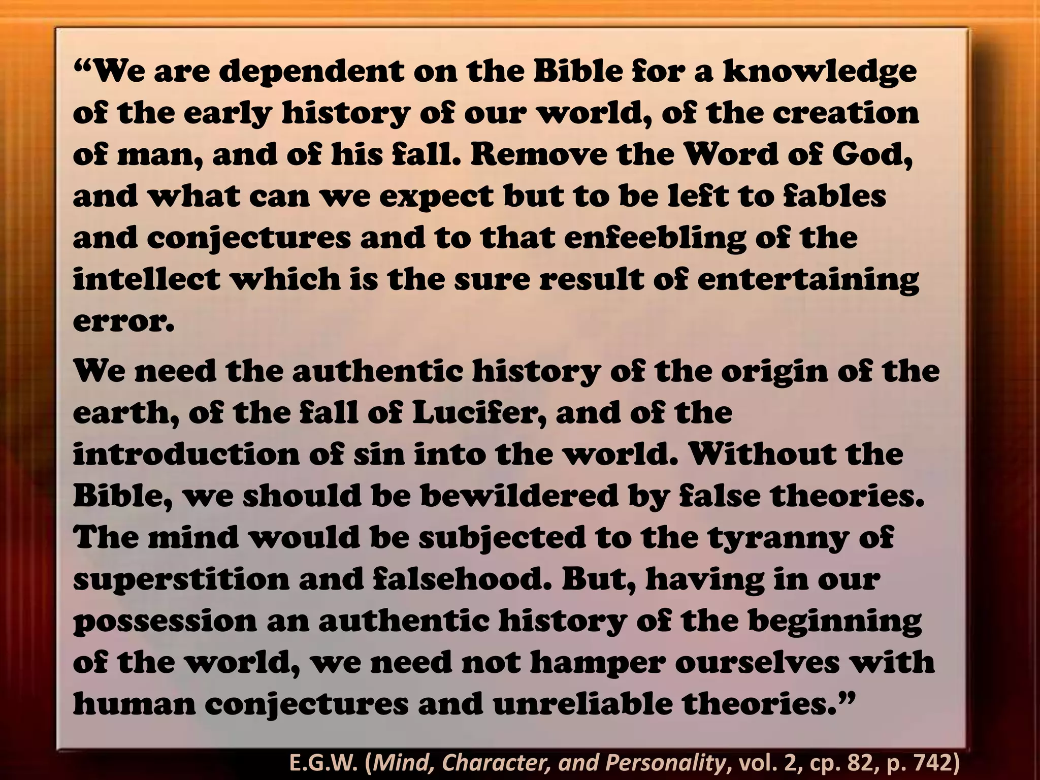 “We are dependent on the Bible for a knowledge
of the early history of our world, of the creation
of man, and of his fall. Remove the Word of God,
and what can we expect but to be left to fables
and conjectures and to that enfeebling of the
intellect which is the sure result of entertaining
error.
We need the authentic history of the origin of the
earth, of the fall of Lucifer, and of the
introduction of sin into the world. Without the
Bible, we should be bewildered by false theories.
The mind would be subjected to the tyranny of
superstition and falsehood. But, having in our
possession an authentic history of the beginning
of the world, we need not hamper ourselves with
human conjectures and unreliable theories.”
E.G.W. (Mind, Character, and Personality, vol. 2, cp. 82, p. 742)
 