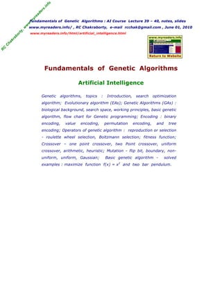 fo
                                     .in
                                  rs
                                de
                             ea
                           yr
                           Fundamentals of Genetic Algorithms : AI Course Lecture 39 – 40, notes, slides

                       .m
                       w
                   w
                       www.myreaders.info/ , RC Chakraborty, e-mail rcchak@gmail.com , June 01, 2010
                  ,w
              ty


                           www.myreaders.info/html/artificial_intelligence.html
             or
         ab




                                                                                                  www.myreaders.info
        kr
    ha
    C
C
R




                                                                                                  Return to Website



                                      Fundamentals of Genetic Algorithms

                                                      Artificial Intelligence

                                  Genetic   algorithms,   topics   :    Introduction,    search     optimization
                                  algorithm; Evolutionary algorithm (EAs); Genetic Algorithms (GAs) :
                                  biological background, search space, working principles, basic genetic
                                  algorithm, flow chart for Genetic programming; Encoding : binary
                                  encoding,   value   encoding,        permutation      encoding,     and     tree
                                  encoding; Operators of genetic algorithm : reproduction or selection
                                  - roulette wheel selection, Boltzmann selection; fitness function;
                                  Crossover – one point crossover, two Point crossover, uniform
                                  crossover, arithmetic, heuristic; Mutation - flip bit, boundary, non-
                                  uniform, uniform, Gaussian;          Basic genetic algorithm -            solved
                                  examples : maximize function f(x) = x2 and two bar pendulum.
 