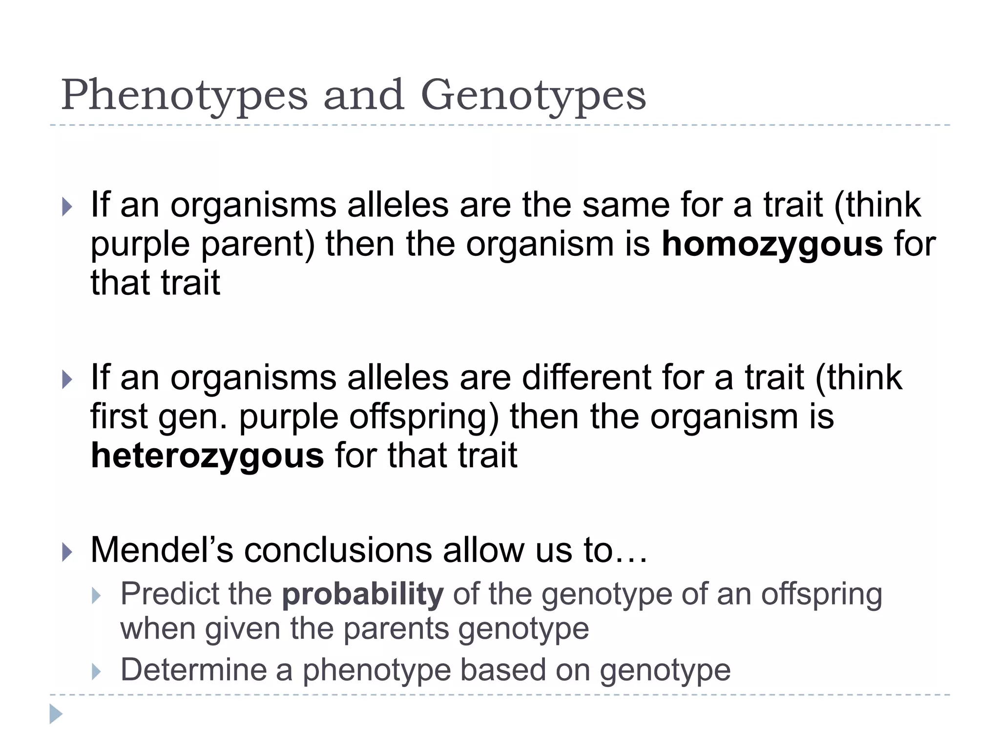 Phenotypes and Genotypes


If an organisms alleles are the same for a trait (think
purple parent) then the organism is homozygous for that
trait



If an organisms alleles are different for a trait (think first
gen. purple offspring) then the organism is
heterozygous for that trait



Mendel‟s conclusions allow us to…



Predict the probability of the genotype of an offspring when
given the parents genotype
Determine a phenotype based on genotype

 