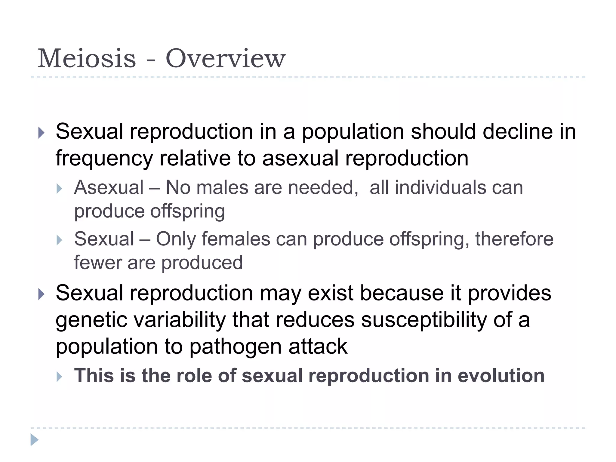 Meiosis - Overview


Sexual reproduction in a population should decline in
frequency relative to asexual reproduction





Asexual – No males are needed, all individuals can
produce offspring
Sexual – Only females can produce offspring, therefore
fewer are produced

Sexual reproduction may exist because it provides
genetic variability that reduces susceptibility of a
population to pathogen attack


This is the role of sexual reproduction in evolution

 