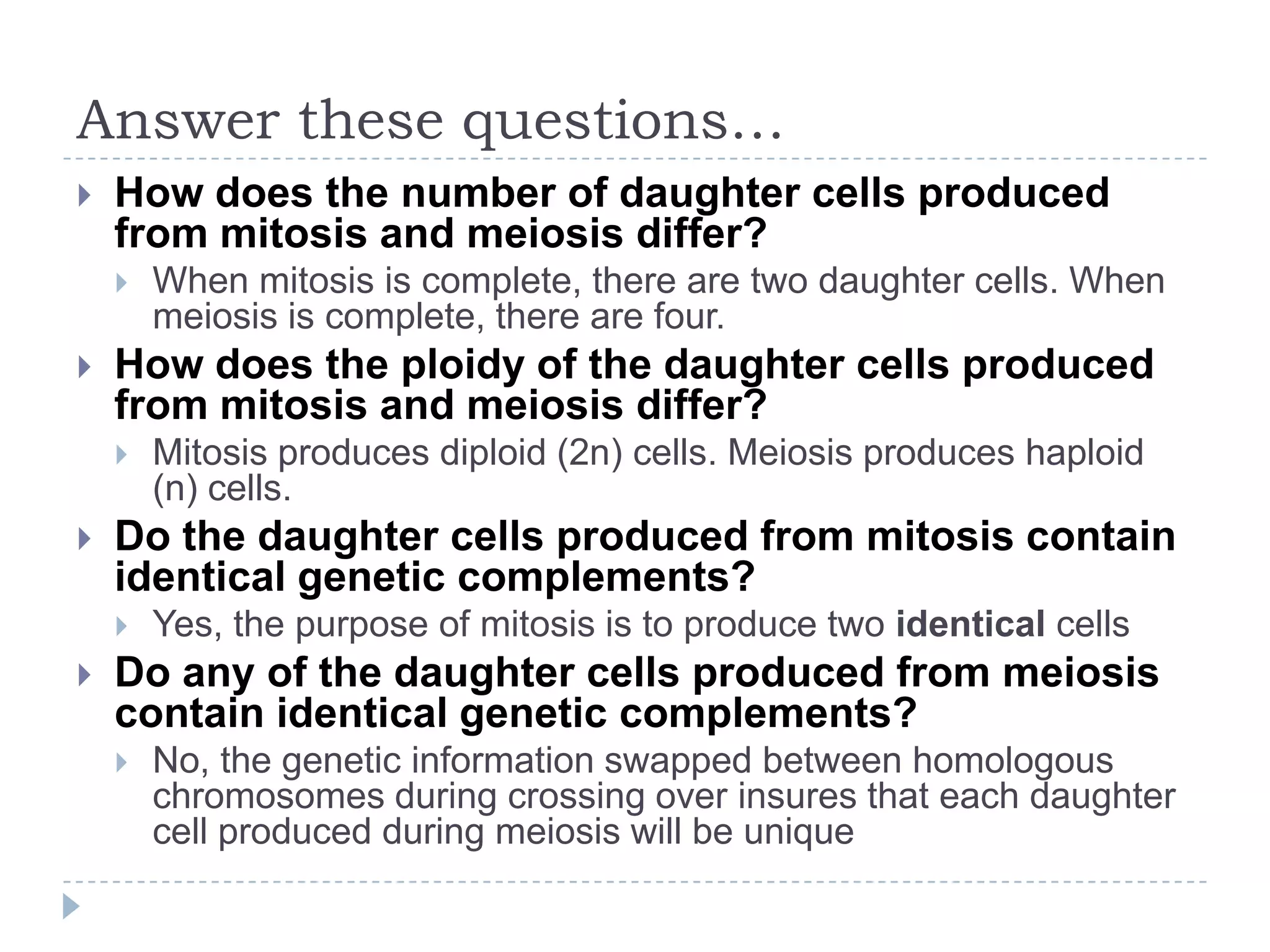 Answer these questions…


How does the number of daughter cells produced
from mitosis and meiosis differ?




How does the ploidy of the daughter cells produced
from mitosis and meiosis differ?




Mitosis produces diploid (2n) cells. Meiosis produces haploid
(n) cells.

Do the daughter cells produced from mitosis contain
identical genetic complements?




When mitosis is complete, there are two daughter cells. When
meiosis is complete, there are four.

Yes, the purpose of mitosis is to produce two identical cells

Do any of the daughter cells produced from meiosis
contain identical genetic complements?


No, the genetic information swapped between homologous
chromosomes during crossing over insures that each daughter
cell produced during meiosis will be unique

 
