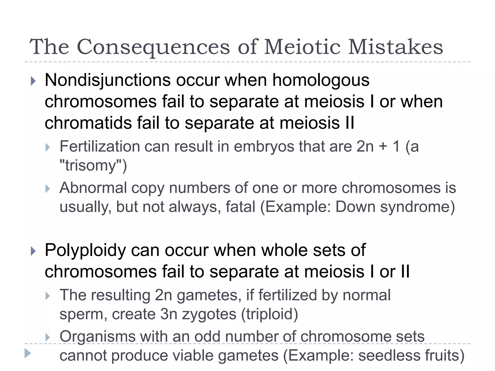 The Consequences of Meiotic Mistakes


Nondisjunctions occur when homologous
chromosomes fail to separate at meiosis I or when
chromatids fail to separate at meiosis II





Fertilization can result in embryos that are 2n + 1 (a
"trisomy")
Abnormal copy numbers of one or more chromosomes is
usually, but not always, fatal (Example: Down syndrome)

Polyploidy can occur when whole sets of
chromosomes fail to separate at meiosis I or II



The resulting 2n gametes, if fertilized by normal sperm,
create 3n zygotes (triploid)
Organisms with an odd number of chromosome sets
cannot produce viable gametes (Example: seedless fruits)

 