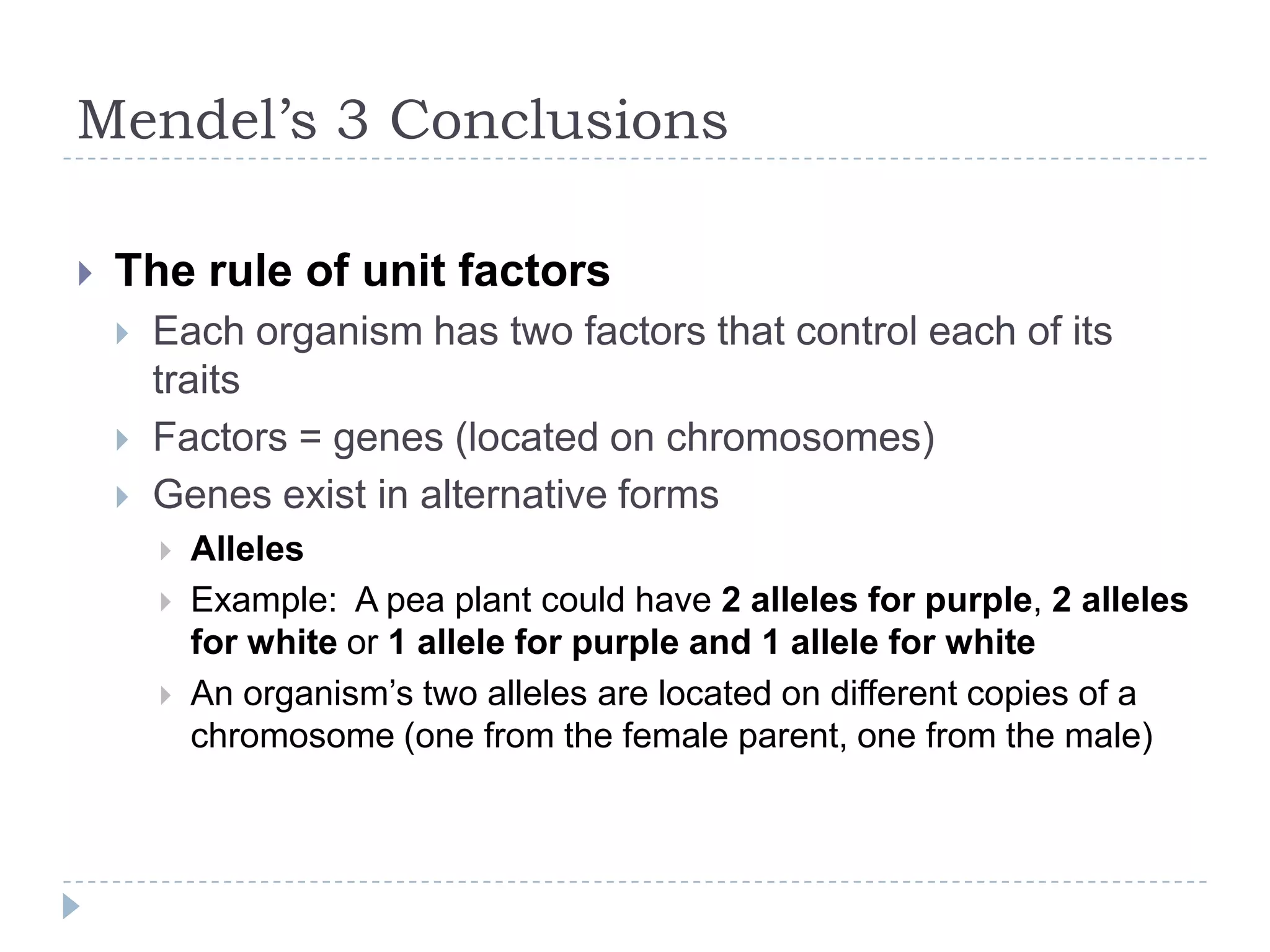 Mendel’s 3 Conclusions


The rule of unit factors




Each organism has two factors that control each of its
traits
Factors = genes (located on chromosomes)
Genes exist in alternative forms




Alleles
Example: A pea plant could have 2 alleles for purple, 2 alleles
for white or 1 allele for purple and 1 allele for white
An organism‟s two alleles are located on different copies of a
chromosome (one from the female parent, one from the male)

 
