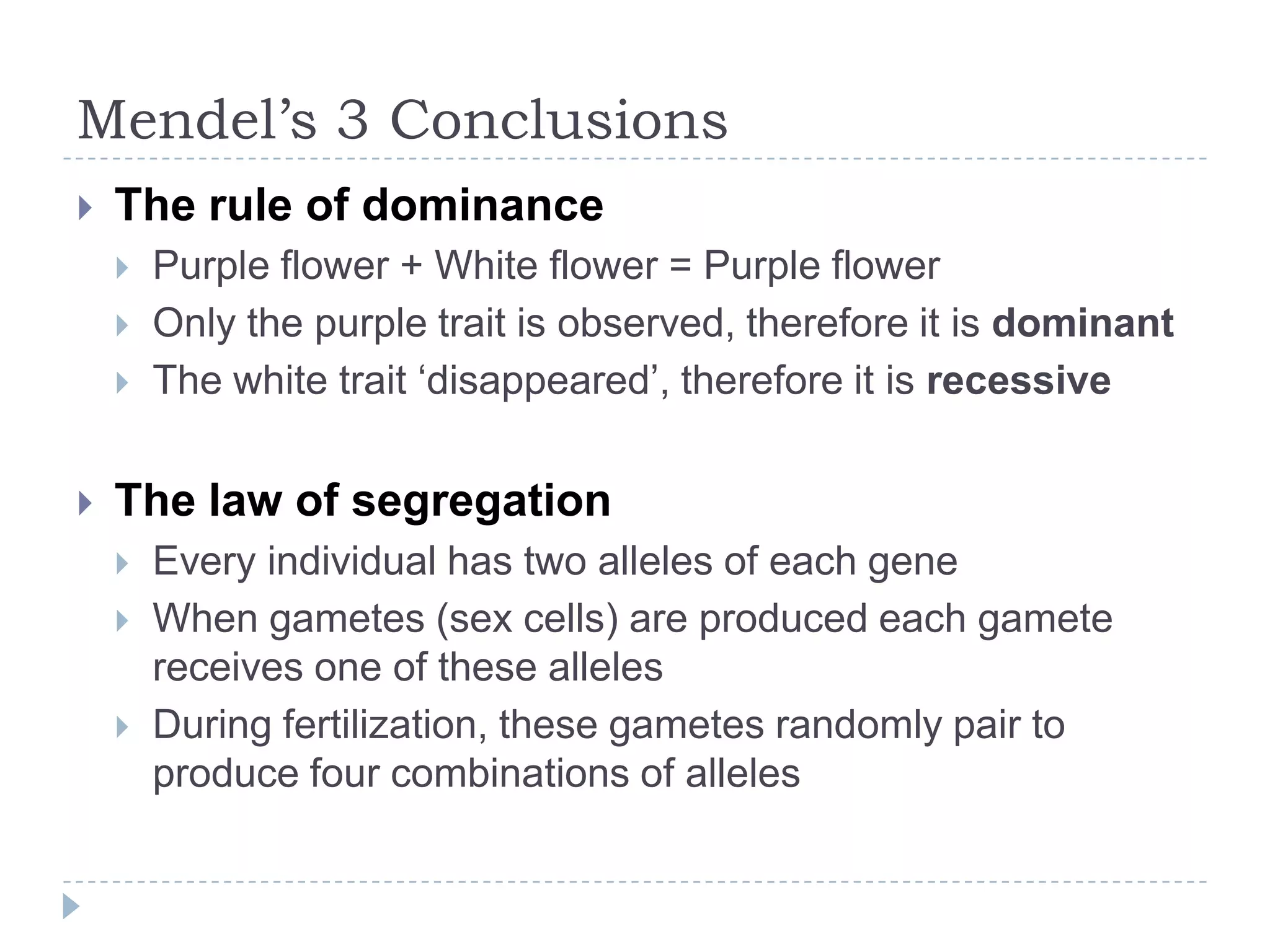 Mendel’s 3 Conclusions


The rule of dominance






Purple flower + White flower = Purple flower
Only the purple trait is observed, therefore it is dominant
The white trait „disappeared‟, therefore it is recessive

The law of segregation




Every individual has two alleles of each gene
When gametes (sex cells) are produced each gamete
receives one of these alleles
During fertilization, these gametes randomly pair to
produce four combinations of alleles

 