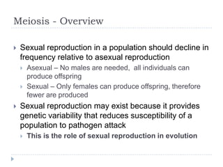 Meiosis - Overview


Sexual reproduction in a population should decline in
frequency relative to asexual reproduction





Asexual – No males are needed, all individuals can
produce offspring
Sexual – Only females can produce offspring, therefore
fewer are produced

Sexual reproduction may exist because it provides
genetic variability that reduces susceptibility of a
population to pathogen attack


This is the role of sexual reproduction in evolution

 