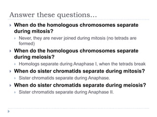 Answer these questions…


When do the homologous chromosomes separate
during mitosis?




When do the homologous chromosomes separate
during meiosis?




Homologs separate during Anaphase I, when the tetrads break

When do sister chromatids separate during mitosis?




Never, they are never joined during mitosis (no tetrads are
formed)

Sister chromatids separate during Anaphase.

When do sister chromatids separate during meiosis?


Sister chromatids separate during Anaphase II.

 