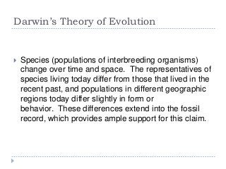 Darwin’s Theory of Evolution



Species (populations of interbreeding organisms)
change over time and space. The representatives of
species living today differ from those that lived in the
recent past, and populations in different geographic
regions today differ slightly in form or
behavior. These differences extend into the fossil
record, which provides ample support for this claim.

 