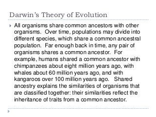 Darwin’s Theory of Evolution


All organisms share common ancestors with other
organisms. Over time, populations may divide into
different species, which share a common ancestral
population. Far enough back in time, any pair of
organisms shares a common ancestor. For
example, humans shared a common ancestor with
chimpanzees about eight million years ago, with
whales about 60 million years ago, and with
kangaroos over 100 million years ago. Shared
ancestry explains the similarities of organisms that
are classified together: their similarities reflect the
inheritance of traits from a common ancestor.

 