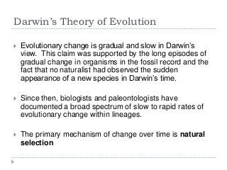 Darwin’s Theory of Evolution


Evolutionary change is gradual and slow in Darwin‟s
view. This claim was supported by the long episodes of
gradual change in organisms in the fossil record and the
fact that no naturalist had observed the sudden
appearance of a new species in Darwin‟s time.



Since then, biologists and paleontologists have
documented a broad spectrum of slow to rapid rates of
evolutionary change within lineages.



The primary mechanism of change over time is natural
selection

 