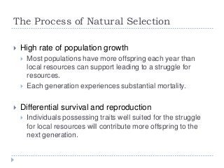 The Process of Natural Selection


High rate of population growth






Most populations have more offspring each year than
local resources can support leading to a struggle for
resources.
Each generation experiences substantial mortality.

Differential survival and reproduction


Individuals possessing traits well suited for the struggle
for local resources will contribute more offspring to the
next generation.

 