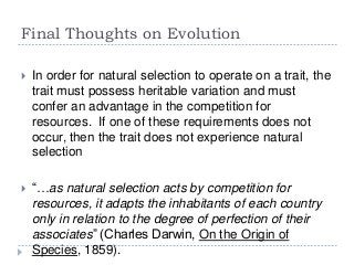 Final Thoughts on Evolution


In order for natural selection to operate on a trait, the
trait must possess heritable variation and must
confer an advantage in the competition for
resources. If one of these requirements does not
occur, then the trait does not experience natural
selection



“…as natural selection acts by competition for
resources, it adapts the inhabitants of each country
only in relation to the degree of perfection of their
associates” (Charles Darwin, On the Origin of
Species, 1859).

 