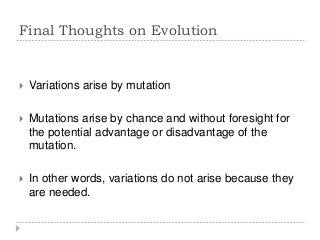 Final Thoughts on Evolution



Variations arise by mutation



Mutations arise by chance and without foresight for
the potential advantage or disadvantage of the
mutation.



In other words, variations do not arise because they
are needed.

 